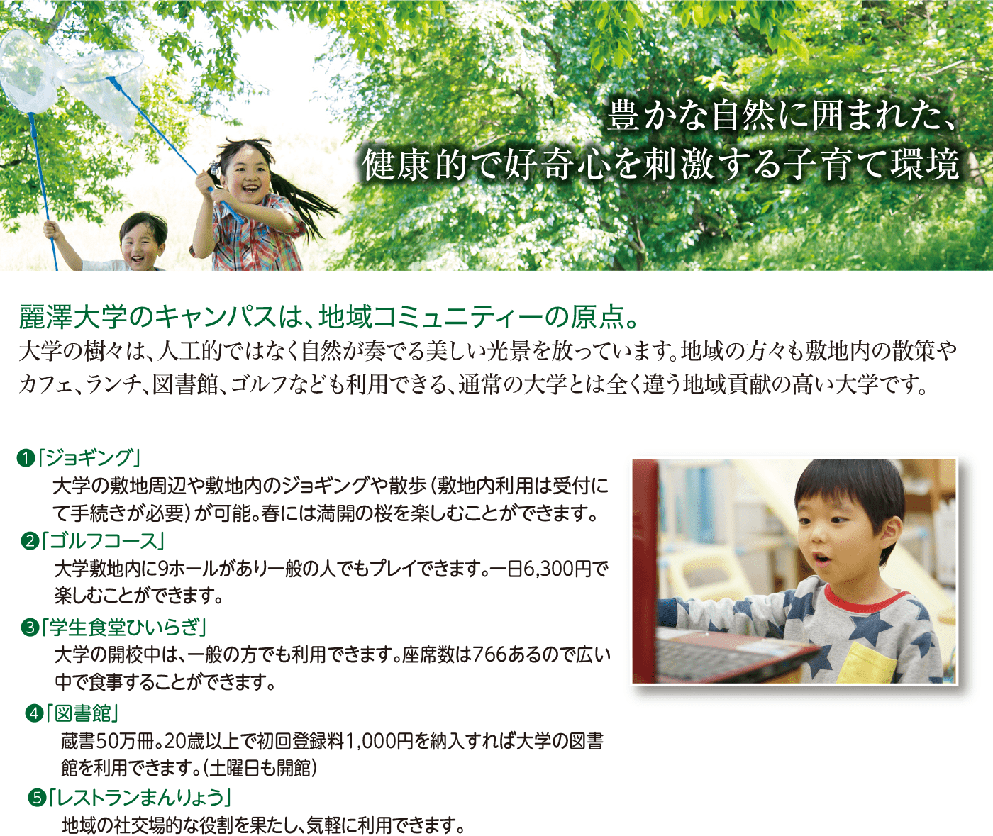 豊かな自然に囲まれた、健康的で好奇心を刺激する子育て環境｜麗澤大学のキャンパスは、地域コミュニティーの原点。大学の樹々は、人工的ではなく自然が奏でる美しい光景を放っています。地域の方々も敷地内の散策やカフェ、ランチ、図書館、ゴルフなども利用できる、通常の大学とは全く違う地域貢献の高い大学です。①「ジョギング」②「ゴルフコース」③「学生食堂ひいらぎ」④「図書館」⑤「レストランまんりょう」