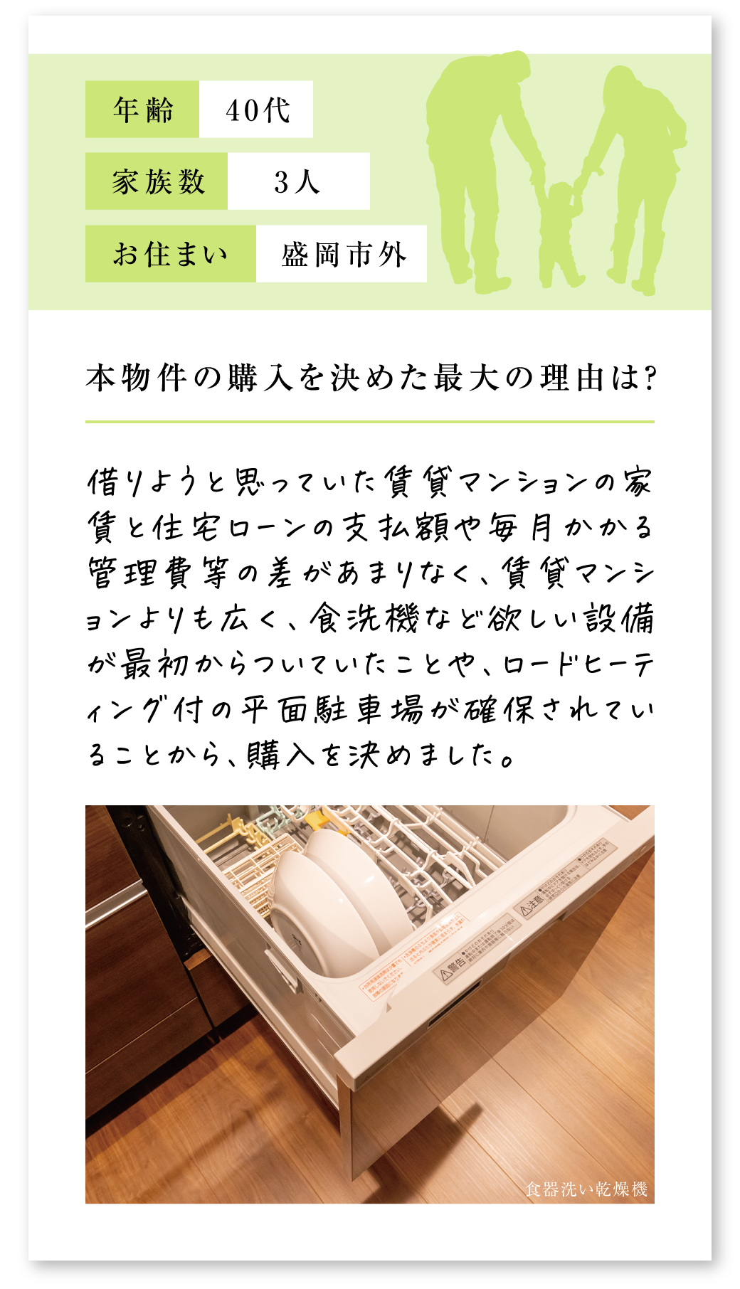 Q.本物件の購入を決めた最大の理由は？A.借りようと思っていた賃貸マンションの家賃と住宅ローンの支払額や毎月かかる管理費等の差があまりなく、賃貸マンションよりも広く、食洗機など欲しい設備が最初からついていたことや、ロードヒーティング付の平面駐車場が確保されていることから、購入を決めました。